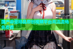 国产麻豆精品原创视频平台高清流畅免费看