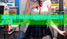 国产麻豆精品原创视频平台高清流畅免费看