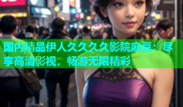 国内精品伊人久久久久影院麻豆：尽享高清影视，畅游无限精彩
