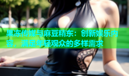 果冻传媒与麻豆精东：创新娱乐内容，满足年轻观众的多样需求