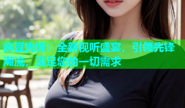 麻豆先锋：全新视听盛宴，引领先锋潮流，满足您的一切需求