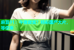 麻豆91：午夜寂寞？精彩国产大片，等你来