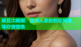 麻豆沈娜娜：亚洲人妻的创意网络，等你慢慢撸