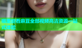 哪里能看麻豆全部视频高清资源一站式体验