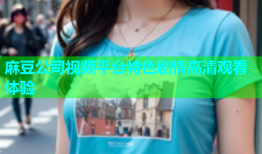 麻豆公司视频平台特色剧情高清观看体验