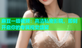 麻豆一级视频：高清私密影院，即刻开启你的专属视觉盛宴