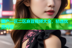 国产一区二区麻豆视频大全，精选优质内容