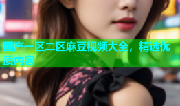 国产一区二区麻豆视频大全，精选优质内容