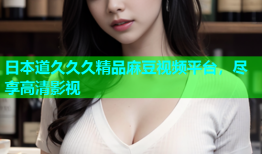 日本道久久久精品麻豆视频平台，尽享高清影视