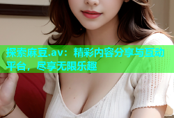 探索麻豆.av：精彩内容分享与互动平台，尽享无限乐趣