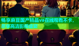 畅享麻豆国产精品va在线观看不卡，尽享高清影视盛宴