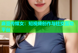 麻豆传媒女：短视频创作与社交互动平台