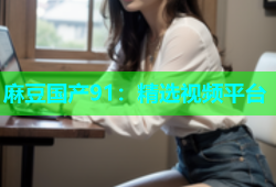 麻豆国产91：精选视频平台
