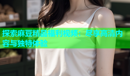 探索麻豆精品福利视频：尽享高清内容与独特体验