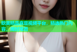 欧美精品麻豆视频平台，精选热门内容，随时观看