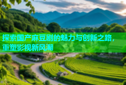 探索国产麻豆剧的魅力与创新之路，重塑影视新风潮