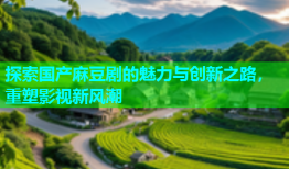 探索国产麻豆剧的魅力与创新之路，重塑影视新风潮