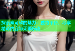 探索秦可欣的魅力：独特平台，尽享精彩内容与无限乐趣