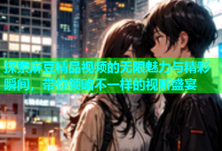 探索麻豆精品视频的无限魅力与精彩瞬间，带你领略不一样的视听盛宴