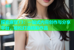 探索麻豆73：一站式内容创作与分享平台，轻松打造精彩作品
