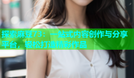 探索麻豆73：一站式内容创作与分享平台，轻松打造精彩作品