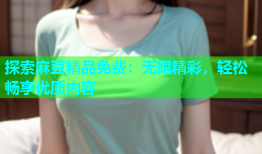 探索麻豆精品免费：无限精彩，轻松畅享优质内容