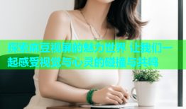 探索麻豆视屏的魅力世界 让我们一起感受视觉与心灵的碰撞与共鸣