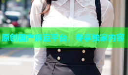 原创国产麻豆平台，专享独家内容