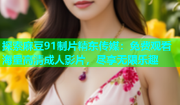 探索麻豆91制片精东传媒：免费观看海量高清成人影片，尽享无限乐趣