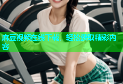 麻豆视频在线下载，轻松获取精彩内容