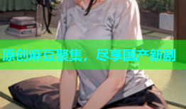 原创麻豆聚集，尽享国产新剧