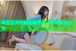 麻豆亚洲自制视频平台，尽享精选内容