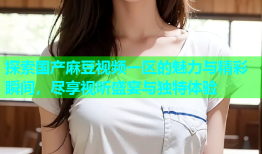 探索国产麻豆视频一区的魅力与精彩瞬间，尽享视听盛宴与独特体验