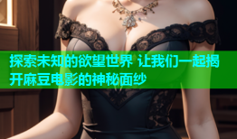 探索未知的欲望世界 让我们一起揭开麻豆电影的神秘面纱