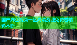 国产麻豆视频一区高清资源免费看精彩不断