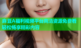 麻豆A福利视频平台高清资源免费看轻松畅享精彩内容