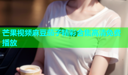 芒果视频麻豆茄子精彩合集高清免费播放
