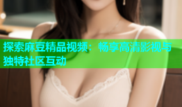 探索麻豆精品视频：畅享高清影视与独特社区互动