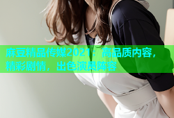 麻豆精品传媒2021：高品质内容，精彩剧情，出色演员阵容
