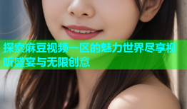 探索麻豆视频一区的魅力世界尽享视听盛宴与无限创意