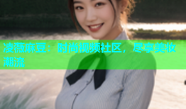凌薇麻豆：时尚视频社区，尽享美妆潮流