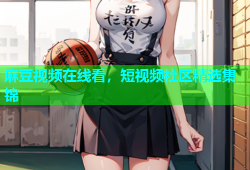麻豆视频在线看，短视频社区精选集锦