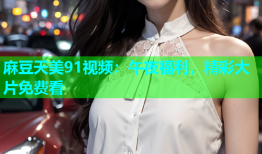 麻豆天美91视频：午夜福利，精彩大片免费看