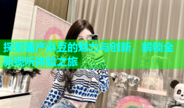 探索国产麻豆的魅力与创新，解锁全新视听体验之旅