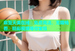麻豆天美在线：免费高清，无限畅看，精彩视频等你发现