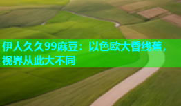 伊人久久99麻豆：以色欧大香线蕉，视界从此大不同