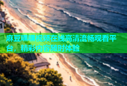 麻豆嘿嘿视频在线高清流畅观看平台，精彩内容随时体验