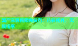 国产麻豆视频免费看：精彩视界，无限畅享