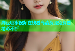 麻豆喷水视频在线看高清资源免费看精彩不断