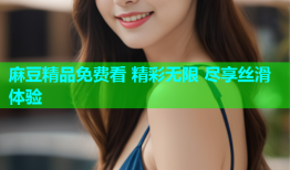 麻豆精品免费看 精彩无限 尽享丝滑体验